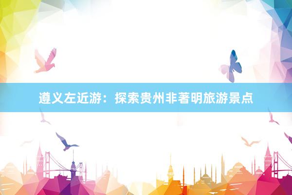 遵义左近游：探索贵州非著明旅游景点